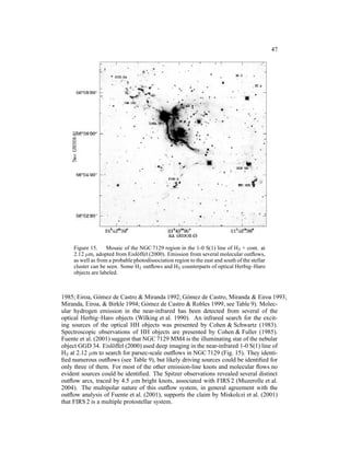 47




    Figure 15. Mosaic of the NGC 7129 region in the 1-0 S(1) line of H2 + cont. at
    2.12 µm, adopted from Eisl¨ ffel (2000). Emission from several molecular outﬂows,
                                o
    as well as from a probable photodissociation region to the east and south of the stellar
    cluster can be seen. Some H2 outﬂows and H2 counterparts of optical Herbig–Haro
    objects are labeled.



1985; Eiroa, G´ mez de Castro & Miranda 1992; G´ mez de Castro, Miranda & Eiroa 1993;
                o                                 o
Miranda, Eiroa, & Birkle 1994; G´ mez de Castro & Robles 1999, see Table 9). Molec-
                                   o
ular hydrogen emission in the near-infrared has been detected from several of the
optical Herbig–Haro objects (Wilking et al. 1990). An infrared search for the excit-
ing sources of the optical HH objects was presented by Cohen & Schwartz (1983).
Spectroscopic observations of HH objects are presented by Cohen & Fuller (1985).
Fuente et al. (2001) suggest that NGC 7129 MM4 is the illuminating star of the nebular
object GGD 34. Eisl¨ ffel (2000) used deep imaging in the near-infrared 1-0 S(1) line of
                     o
H2 at 2.12 µm to search for parsec-scale outﬂows in NGC 7129 (Fig. 15). They identi-
ﬁed numerous outﬂows (see Table 9), but likely driving sources could be identiﬁed for
only three of them. For most of the other emission-line knots and molecular ﬂows no
evident sources could be identiﬁed. The Spitzer observations revealed several distinct
outﬂow arcs, traced by 4.5 µm bright knots, associated with FIRS 2 (Muzerolle et al.
2004). The multipolar nature of this outﬂow system, in general agreement with the
outﬂow analysis of Fuente et al. (2001), supports the claim by Miskolczi et al. (2001)
that FIRS 2 is a multiple protostellar system.
 