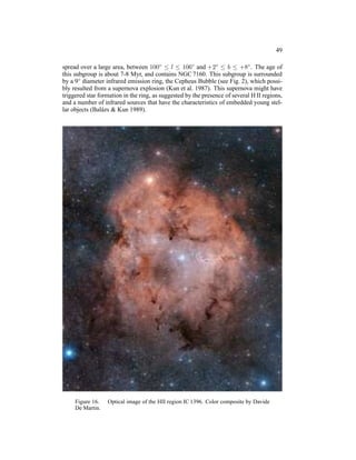 49

spread over a large area, between 100◦ ≤ l ≤ 106◦ and +2◦ ≤ b ≤ +8◦ . The age of
this subgroup is about 7-8 Myr, and contains NGC 7160. This subgroup is surrounded
by a 9◦ diameter infrared emission ring, the Cepheus Bubble (see Fig. 2), which possi-
bly resulted from a supernova explosion (Kun et al. 1987). This supernova might have
triggered star formation in the ring, as suggested by the presence of several H II regions,
and a number of infrared sources that have the characteristics of embedded young stel-
lar objects (Bal´ zs & Kun 1989).
                 a




     Figure 16.   Optical image of the HII region IC 1396. Color composite by Davide
     De Martin.
 