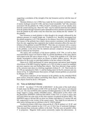 55

suggesting a correlation of the strength of the star formation activity with the mass of
the globule.
      Moriarty-Schieven et al. (1996) have made the ﬁrst arcminute resolution images
of atomic hydrogen toward IC 1396, and have found remarkable “tail”-like structures
associated with the globules IC 1396A, B and F, extending up to 6.5 pc radially away
from the central ionizing star. These H I “tails” may be material which has been ablated
from the globule through ionization and/or photodissociation and then accelerated away
from the globule by the stellar wind, but which has since drifted into the “shadow” of
the globules.
      Star formation in small globules is often thought to be strongly inﬂuenced by the
radiation pressure of a nearby bright star. Froebrich et al. therefore investigated how
the globule properties in IC 1396 depend on the distance from the O star HD 206267.
The masses of the globules have clearly shown positive correlation with the distance
from this star, suggesting that evaporation due to photo-ionization affects the mass dis-
tribution of the globules around HD 206267. Their data are consistent with a scenario
in which the radiation pressure from the O-type star regulates the star forming activity
in the globules, in the sense that the radiation pressure compresses the gas and thus
leads to enhanced star formation.
      The names and coordinates of the known globules of IC 1396, as well as their
associated IRAS sources are listed in Table 10, and the distribution of the same objects
with respect to the HII zone is shown in Fig. 17. Some of the globules in IC 1396 were
already investigated in detail and/or are known to harbor outﬂow sources. We give
references for the works on individual globules in the last column of the table.
      Ogura et al. (2002) performed Hα grism spectroscopy and narrow band imaging
observations of the BRCs listed by Sugitani et al. (1991) in order to search for candidate
pre-main sequence stars and Herbig-Haro objects. They have detected a large number
of Hα emission stars down to a limiting magnitude of about R = 20. Their results for
IC 1396 are reproduced in Table 11, and the ﬁnding charts for the Hα emission stars are
shown in Fig. 18. Submillimeter observations of bright rimmed globules are presented
by Morgan et al. (2008).
      The primary indicators of star formation in the globules are the embedded IRAS
point sources, molecular outﬂows and Herbig–Haro objects. Table 12 lists the Herbig–
Haro objects found for the IC 1396 region.

3.3.   Notes on Individual Globules
                          ◦
IC 1396 W lies about 1. 75 W–NW of HD 206267. In the center of the small (about
6′ ) dark cloud, the IRAS source 21246+5743 can be found. This source is not detected

at 12 µm. The very red IRAS colors and the extended appearance in the 100 µm IRAS
image suggest a young, deeply embedded source. Observations of this object with
the photometer ISOPHOT conﬁrmed that IRAS 21246+5743 is a Class 0 source that
will reach about one solar mass on the main sequence (Froebrich & Scholz 2003). The
ISOPHOT maps at 160 and 200 µm show two further cold objects (2.5 arcmin SW and
NE, respectively) in the vicinity of the central source. This might be an indication of
other newly forming stars or cold dust in the IC 1396 W globule.
      Froebrich & Scholz (2003) have observed the IC 1396 W globule in J, H, K′ , and
a narrow band ﬁlter centered on the 2.122 µm 1-0 S(1) line of molecular hydrogen.
They detected three molecular outﬂows in the ﬁeld. The ﬂow axes are parallel within
3◦ in projection. Magnetic ﬁelds cannot consistently explain this phenomenon. A
 