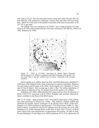 59

still rising at 24 µm. The two previously known young stars LkHα 349 and 349c are
both detected, with component c harboring a massive disk and LkHα 349 itself being
bare. About 5% of the mass of the globule is presently in the form of protostars in the
105 –106 yr age range.
       The globule mass was estimated to be 220 M⊙ from a high-resolution CO map
(Patel et al. 1995), much smaller than the virial mass, estimated as 300–800 M⊙ (Patel et al.
1995; Weikard et al. 1996).




     Figure 19. YSOs in IC 1396A, discovered by Spitzer Space Telescope
     (Sicilia-Aguilar et al. 2006a), overplotted on the DSS red image of the globule. Cir-
     cles mark Class I, and star symbols Class II sources. Diamonds mark uncertain
     members.

     Sicilia-Aguilar et al. (2006a), based on IRAC and MIPS photometry, identiﬁed 57
YSOs born in the Elephant Trunk. Most of them have no optical counterparts. Based on
the color indices and the shape of the SEDs, Sicilia-Aguilar et al. identiﬁed 11 Class I
and 32 Class II objects. Their average age is about 1 Myr. The surface distribution of
these objects is displayed in Fig. 19, adopted from Sicilia-Aguilar et al. (2006a).
     Valdettaro et al. (2005, 2008) detected H2 O maser emission from the direction of
IRAS 21345+5714, associated with IC 1396A. Probably each protostar observed by
Spitzer contribute to the ﬂuxes of the IRAS source.

BRC 37, IC 1396H High resolution 12 CO, 13 CO and CS observations of this globule
have been performed by Duvert et al. (1990). They detected a bipolar outﬂow and
identiﬁed the possible optical counterpart of the driving source IRAS 21388+5622.
Sugitani et al. (1997) reported on interferometric 13 CO observations of BRC 37. They
found evidence of interaction with the UV radiation from the exciting star of IC 1396.
Bronfman et al. (1996) included IRAS 21388+5622 in their CS(2–1) survey of IRAS
point sources with color characteristic of ultracompact H II regions. In order to study
the age distribution of stars Ogura et al. (2007) undertook BV Ic JHKs photometry of
 