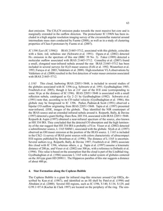 63

dust emission. The CH3 CN emission peaks towards the most massive hot core and is
marginally extended in the outﬂow direction. The protocluster IC 1396N has been in-
cluded in a high angular resolution imaging survey of the circumstellar material around
intermediate mass stars conducted by Fuente (2008), as well as in a study of clustering
properties of Class 0 protostars by Fuente et al. (2007).

IC 1396 East (IC 1396G) IRAS 21445+5712, associated with this globule, coincides
with a faint, red, nebulous star (Schwartz et al. 1991). Ogura et al. (2002) detected
Hα emission in the spectrum of this star (BRC 39 No. 3). Fukui (1989) detected a
molecular outﬂow associated with IRAS 21445+5712. Connelley et al. (2007) found
a small, elongated near-infrared nebula around the star. IRAS 21445+5712 has been
included in several surveys for H2 O maser sources (Felli et al. 1992; Wouterloot et al.
1993; Furuya et al. 2003; Valdettaro et al. 2008). High-resolution VLA observations by
Valdettaro et al. (2008) resulted in the ﬁrst detection of water maser emission associated
with IRAS 21445+5712.

L 1165 This cloud, harboring IRAS 22051+5848, is included in several studies of
the globules associated with IC 1396 (e.g. Schwartz et al. 1991; Gyulbudaghian 1985;
Froebrich et al. 2005), though it lies at 2.6◦ east of the H II zone (corresponding to
some 30 pc at the distance of IC 1396). IRAS 22051+5848 is associated with a small
reﬂection nebula, catalogued as Gy 2–21 by Gyulbudaghian (1982). Schwartz et al.
(1991) note that, according to its CO radial velocity (Gyulbudaghian et al. 1986), this
globule may be foreground to IC 1396. Parker, Padman & Scott (1991) observed a
bipolar CO outﬂow originating from IRAS 22051+5848. Tapia et al. (1997) presented
near-infrared, IJHK, images of the globule. They identiﬁed the NIR counterpart of
the IRAS source and an extended infrared nebula around it. Reipurth, Bally, & Devine
(1997) detected a giant Herbig–Haro ﬂow, HH 354, associated with IRAS 22051+5848.
Reipurth & Aspin (1997) obtained a near-infrared spectrum of the source, also known
as HH 354 IRS. They concluded that the detected CO absorption and the high luminos-
ity of the star suggest that HH 354 IRS is probably a FUor. Visser et al. (2002) detected
a submillimeter source, L 1165 SMM 1, associated with the globule. Slysh et al. (1997)
observed an OH maser emission at the position of the IRAS source. L 1165 is included
in the CS(2–1) survey of IRAS point sources with colors characteristic of ultracompact
H II regions published by Bronfman et al. (1996). The distance of L 1165 is uncertain.
Several authors (e.g. Reipurth, Bally, & Devine 1997; Froebrich et al. 2005) associate
this cloud with IC 1396, whereas others, e. g. Tapia et al. (1997) assume a kinematic
distance of 200 pc, and Visser et al. (2002) use 300 pc, with a reference to Dobashi et al.
(1994). This value is based on the assumption that the cloud is part of the Lindblad ring.
Gyulbudaghian et al. (1986) associate L 1165 with a radial system of globules centered
on the A0 type giant HD 209811. The Hipparcos parallax of this star suggests a distance
of about 400 pc.


4.   Star Formation along the Cepheus Bubble

The Cepheus Bubble is a giant far infrared ring-like structure around Cep OB2a, de-
scribed by Kun et al. (1987), and identiﬁed as an HI shell by Patel et al. (1998) and
 ´
Abrah´ m et al. (2000). Several HII regions, such as IC 1396, S 140, S 134, S 129, and
      a
G 99.1+07.4 (Kuchar & Clark 1997) are located on the periphery of the ring. The sim-
 