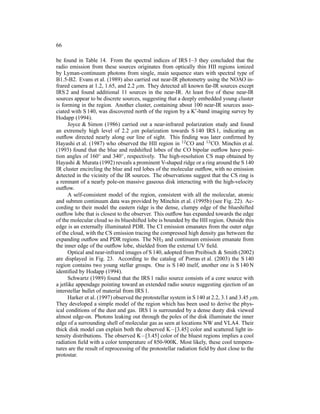 66

be found in Table 14. From the spectral indices of IRS 1–3 they concluded that the
radio emission from these sources originates from optically thin HII regions ionized
by Lyman-continuum photons from single, main sequence stars with spectral type of
B1.5-B2. Evans et al. (1989) also carried out near-IR photometry using the NOAO in-
frared camera at 1.2, 1.65, and 2.2 µm. They detected all known far-IR sources except
IRS 2 and found additional 11 sources in the near-IR. At least ﬁve of these near-IR
sources appear to be discrete sources, suggesting that a deeply embedded young cluster
is forming in the region. Another cluster, containing about 100 near-IR sources asso-
ciated with S 140, was discovered north of the region by a K′ -band imaging survey by
Hodapp (1994).
      Joyce & Simon (1986) carried out a near-infrared polarization study and found
an extremely high level of 2.2 µm polarization towards S 140 IRS 1, indicating an
outﬂow directed nearly along our line of sight. This ﬁnding was later conﬁrmed by
Hayashi et al. (1987) who observed the HII region in 12 CO and 13 CO. Minchin et al.
(1993) found that the blue and redshifted lobes of the CO bipolar outﬂow have posi-
tion angles of 160◦ and 340◦ , respectively. The high-resolution CS map obtained by
Hayashi & Murata (1992) reveals a prominent V-shaped ridge or a ring around the S 140
IR cluster encircling the blue and red lobes of the molecular outﬂow, with no emission
detected in the vicinity of the IR sources. The observations suggest that the CS ring is
a remnant of a nearly pole-on massive gaseous disk interacting with the high-velocity
outﬂow.
      A self-consistent model of the region, consistent with all the molecular, atomic
and submm continuum data was provided by Minchin et al. (1995b) (see Fig. 22). Ac-
cording to their model the eastern ridge is the dense, clumpy edge of the blueshifted
outﬂow lobe that is closest to the observer. This outﬂow has expanded towards the edge
of the molecular cloud so its blueshifted lobe is bounded by the HII region. Outside this
edge is an externally illuminated PDR. The CI emission emanates from the outer edge
of the cloud, with the CS emission tracing the compressed high density gas between the
expanding outﬂow and PDR regions. The NH3 and continuum emission emanate from
the inner edge of the outﬂow lobe, shielded from the external UV ﬁeld.
      Optical and near-infrared images of S 140, adopted from Preibisch & Smith (2002)
are displayed in Fig. 23. According to the catalog of Porras et al. (2003) the S 140
region contains two young stellar groups. One is S 140 itself, another one is S 140 N
identiﬁed by Hodapp (1994).
      Schwartz (1989) found that the IRS 1 radio source consists of a core source with
a jetlike appendage pointing toward an extended radio source suggesting ejection of an
interstellar bullet of material from IRS 1.
      Harker et al. (1997) observed the protostellar system in S 140 at 2.2, 3.1 and 3.45 µm.
They developed a simple model of the region which has been used to derive the phys-
ical conditions of the dust and gas. IRS 1 is surrounded by a dense dusty disk viewed
almost edge-on. Photons leaking out through the poles of the disk illuminate the inner
edge of a surrounding shell of molecular gas as seen at locations NW and VLA4. Their
thick disk model can explain both the observed K−[3.45] color and scattered light in-
tensity distributions. The observed K−[3.45] color of the bluest regions implies a cool
radiation ﬁeld with a color temperature of 850-900K. Most likely, these cool tempera-
tures are the result of reprocessing of the protostellar radiation ﬁeld by dust close to the
protostar.
 