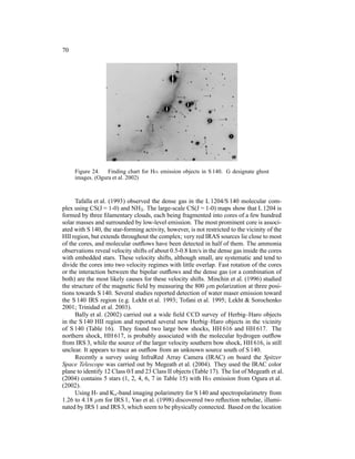 70




     Figure 24. Finding chart for Hα emission objects in S 140. G designate ghost
     images. (Ogura et al. 2002)



     Tafalla et al. (1993) observed the dense gas in the L 1204/S 140 molecular com-
plex using CS(J = 1-0) and NH3 . The large-scale CS(J = 1-0) maps show that L 1204 is
formed by three ﬁlamentary clouds, each being fragmented into cores of a few hundred
solar masses and surrounded by low-level emission. The most prominent core is associ-
ated with S 140, the star-forming activity, however, is not restricted to the vicinity of the
HII region, but extends throughout the complex; very red IRAS sources lie close to most
of the cores, and molecular outﬂows have been detected in half of them. The ammonia
observations reveal velocity shifts of about 0.5-0.8 km/s in the dense gas inside the cores
with embedded stars. These velocity shifts, although small, are systematic and tend to
divide the cores into two velocity regimes with little overlap. Fast rotation of the cores
or the interaction between the bipolar outﬂows and the dense gas (or a combination of
both) are the most likely causes for these velocity shifts. Minchin et al. (1996) studied
the structure of the magnetic ﬁeld by measuring the 800 µm polarization at three posi-
tions towards S 140. Several studies reported detection of water maser emission toward
the S 140 IRS region (e.g. Lekht et al. 1993; Tofani et al. 1995; Lekht & Sorochenko
2001; Trinidad et al. 2003).
     Bally et al. (2002) carried out a wide ﬁeld CCD survey of Herbig–Haro objects
in the S 140 HII region and reported several new Herbig–Haro objects in the vicinity
of S 140 (Table 16). They found two large bow shocks, HH 616 and HH 617. The
northern shock, HH 617, is probably associated with the molecular hydrogen outﬂow
from IRS 3, while the source of the larger velocity southern bow shock, HH 616, is still
unclear. It appears to trace an outﬂow from an unknown source south of S 140.
     Recently a survey using InfraRed Array Camera (IRAC) on board the Spitzer
Space Telescope was carried out by Megeath et al. (2004). They used the IRAC color
plane to identify 12 Class 0/I and 23 Class II objects (Table 17). The list of Megeath et al.
(2004) contains 5 stars (1, 2, 4, 6, 7 in Table 15) with Hα emission from Ogura et al.
(2002).
     Using H- and Ks -band imaging polarimetry for S 140 and spectropolarimetry from
1.26 to 4.18 µm for IRS 1, Yao et al. (1998) discovered two reﬂection nebulae, illumi-
nated by IRS 1 and IRS 3, which seem to be physically connected. Based on the location
 
