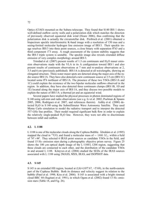 72

Optics (CIAO) mounted on the Subaru telescope. They found that S140 IRS 1 shows
well-deﬁned outﬂow cavity walls and a polarization disk which matches the direction
of previously observed equatorial disk wind (Hoare 2006), thus conﬁrming that the
polarization disk is actually the circumstellar disk. Preibisch et al. (2001) obtained a
bispectrum speckle interferometric K-band image with a resolution of 150 mas and a
seeing-limited molecular hydrogen line emission image of IRS 3. Their speckle im-
                                                                               ′′
age resolves IRS 3 into three point sources, a close binary with separation 0. 63 and a
third component 1.  ′′ 3 away. A rough assessment of the system stability suggests that

the IRS 3 triple system is unstable. The speckle image also reveals extended diffuse
emission of very complex morphology around IRS 3.
     Trinidad et al. (2007) present results of 1.3 cm continuum and H2 O maser emis-
sion observations made with the VLA in its A conﬁguration toward IRS 1 and also
present results of continuum observations at 7 mm and re-analyse observations at 2,
3.5 and 6 cm (previously published). IRS 1A is detected at all wavelengths, showing an
elongated structure. Three water maser spots are detected along the major axis of the ra-
dio source IRS 1A. They have also detected a new continuum source at 3.5 cm (IRS 1C)
                ′′
located some 0. 6 northeast of IRS 1A. The presence of these two YSOs (IRS 1A and
1C) could explain the existence of the two bipolar molecular outﬂows observed in the
region. In addition, they have also detected three continuum clumps (IRS 1B, 1D and
1E) located along the major axis of IRS 1A, and they discuss two possible models to
explain the nature of IRS 1A: a thermal jet and an equatorial wind.
     Several papers have studied the physical processes in photon dominated regions of
S 140 using sub-mm and radio observations (see e.g. Li et al. 2002; Poelman & Spaans
2005, 2006; Rodr´guez et al. 2007, and references therein). Ashby et al. (2000) de-
                   ı
tected H2 O in S 140 using the Submillimeter Wave Astronomy Satellite. They used
Monte Carlo simulation to model the radiative transport and to interpret the detected
557 GHz line proﬁles. Their model required signiﬁcant bulk ﬂow in order to explain
the relatively single-peaked H2 O line. However, they were not able to discriminate
between infall and outﬂow.


4.2.   L 1188
                                                                 ´
L 1188 is one of the molecular clouds along the Cepheus Bubble. Abrah´ m et al. (1995)
                                                                       a
mapped the cloud in   13 CO, and found a molecular mass of ∼ 1800 M
                                                                      ⊙ within a ﬁeld
of 74′ ×44′ . They selected 6 IRAS point sources as candidate YSOs in the ﬁeld, and
found 15 Hα emission stars during a photographic objective prism survey. Figure 25
shows the 100 µm optical depth image of the L 1188/L 1204 region, suggesting that
these clouds are connected to each other, and the distribution of the candidate YSOs
in and around L 1188. K¨ nyves et al. (2004) studied the SEDs of the IRAS sources
                           o
associated with L 1188 using 2MASS, MSX, IRAS, and ISOPHOT data.


4.3.   S 145
                                                       ◦       ◦
S 145 is an extended HII region, located at (l,b)=(107. 67, +5. 69), in the north-eastern
part of the Cepheus Bubble. Both its distance and velocity suggest its relation to the
bubble (Patel et al. 1998; Kiss et al. 2004). S 145 is associated with a bright rimmed
cloud BRC 44 (Sugitani et al. 1991), in which Ogura et al. (2002) found 13 Hα emis-
sion stars (Table 18, and Fig. 26).
 