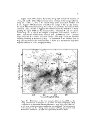 75

      Sargent (1977, 1979) mapped the vicinity of Cep OB3 in the J=1-0 transition of
12 CO,  and found a 20 pc×60 pc molecular cloud complex at the average radial ve-
locity of −10 km s−1 , close to the velocity range of the association members and
S 155. Sargent’s CO observations revealed several clumps in the Cep OB3 molecu-
lar cloud. She labeled them as Cep A,B,C,D,E,F, and concluded that some of them,
especially Cep A, are sites of triggered star formation due to the interaction of the ex-
panding HII region S 155 and the molecular cloud. Elmegreen & Lada (1977) con-
sidered Cep OB3 as one of the examples of sequential star formation. Felli et al.
(1978) measured the thermal radio emission from Cep OB3 and S 155. Ammonia
maps around the IRAS sources associated with the Cep A–Cep F clouds are presented
in Harju, Walmsley & Wouterloot (1993). The distribution of the luminous stars of
Cep OB3 and the associated molecular cloud as shown up in the extinction map of the
region (Dobashi et al. 2005) is displayed in Fig. 27.




     Figure 27. Distribution of the visual extinction (Dobashi et al. 2005) and the
     young, luminous stars in the region of Cep OB3b. The dense clumps Cep A–Cep
     F, identiﬁed in the distribution of CO by Sargent (1977), the dark cloud Lynds 1211,
     as well as the most prominent associated young stars are labeled. The lowest contour
     of the extinction is at AV = 1 mag, and the increment is 0.7 mag. Star symbols mark
     the luminous members of Cep OB3, listed by Garmany & Stencel (1992).
 
