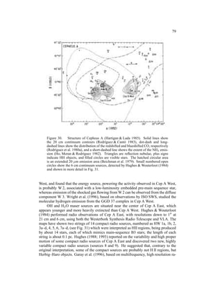 79




     Figure 30. Structure of Cepheus A (Hartigan & Lada 1985). Solid lines show
     the 20 cm continuum contours (Rodr´guez & Cant´ 1983), dot-dash and long-
                                              ı             o
     dashed lines show the distribution of the redshifted and blueshifted CO, respectively
     (Rodr´guez et al. 1980a), and a short-dashed line shows the extent of the NH3 emis-
           ı
     sion (Ho, Moran & Rodr´guez 1982). Triangles are reﬂection nebulae, plus signs
                              ı
     indicate HH objects, and ﬁlled circles are visible stars. The hatched circular area
     is an extended 20 µm emission area (Beichman et al. 1979). Small numbered open
     circles show the 6 cm continuum sources, detected by Hughes & Wouterloot (1984)
     and shown in more detail in Fig. 31.


West, and found that the energy source, powering the activity observed in Cep A West,
is probably W 2, associated with a low-luminosity embedded pre-main sequence star,
whereas emission of the shocked gas ﬂowing from W 2 can be observed from the diffuse
component W 3. Wright et al. (1996), based on observations by ISO SWS, studied the
molecular hydrogen emission from the GGD 37 complex in Cep A West.
     OH and H2 O maser sources are situated near the center of Cep A East, which
appears younger and more heavily extincted than Cep A West. Hughes & Wouterloot
(1984) performed radio observations of Cep A East, with resolutions down to 1′′ at
21 cm and 6 cm, using both the Westerbork Synthesis Radio Telescope and VLA. The
maps have shown two strings of 14 compact radio sources, numbered as HW 1a, 1b, 2,
3a–d, 4, 5, 6, 7a–d, (see Fig. 31) which were interpreted as HII regions, being produced
by about 14 stars, each of which mimics main-sequence B3 stars; the length of each
string is about 0.1 pc. Hughes (1988; 1993) reported on the variability and high proper
motion of some compact radio sources of Cep A East and discovered two new, highly
variable compact radio sources (sources 8 and 9). He suggested that, contrary to the
original interpretation, some of the compact sources are probably not H II regions, but
Herbig–Haro objects. Garay et al. (1996), based on multifrequency, high resolution ra-
 