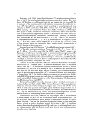 81

        Rodr´guez et al. (1994) obtained multifrequency VLA radio continuum observa-
              ı
tions of HW 2, the most luminous radio continuum source of the region. They have
shown HW 2 to be a powerful thermal radio jet, and suggest that it is responsible for
at least part of the complex outﬂow and excitation phenomena observed in the re-
gion. HW 2 proved to be a complex object, consisting of several components (e.g.
G´ mez et al. 1999; Curiel et al. 2002, 2006; Jim´ nez-Serra et al. 2007; Brogan et al.
  o                                                   e
2007), including a hot core (Mart´n-Pintado et al. 2005). Torrelles et al. (2001) report
                                       ı
three epochs of VLBA water maser observations toward HW 2. VLBA data show that
some of the masers detected previously with the VLA (Torrelles et al. 1998) unfold into
unexpected and remarkable linear/arcuate “microstructures,” revealing, in particular
three ﬁlaments (R1, R2, R3) with length sizes ∼ 3–25 mas (2–18 AU) and unresolved
in the perpendicular direction (< 0.1 AU), an arcuate structure (R4-A) of ≈ 20 mas
                                    ∼
size (15 AU), and a curved chain of masers (R5) of ≈ 100 mas size (≈ 72 AU). Some
of these structures unfold into even smaller linear “building blocks” (down to scales of
0.4 AU) shaping the larger structures.
        Jim´ nez-Serra et al. (2007) present VLA and PdBI subarcsecond images (0.15′′ −
            e
0.6 ′′ ) of the radio continuum emission at 7 mm and of the SO J = 19
                                                                    2         2,18 − 183,15
and J = 278,20 − 287,21 lines toward the Cep A HW 2 region. The SO2 images reveal
the presence of a hot core internally heated by an intermediate-mass protostar, and a
circumstellar rotating disk around the HW 2 radio jet of size 600 × 100 AU and mass
1 M⊙ . The high-sensitivity radio continuum image at 7 mm shows, in addition to the
ionized jet, an extended emission to the west (and marginally to the south) of the HW2
jet, ﬁlling the southwest cavity of the HW 2 disk.
        Torrelles et al. (2007) report SMA 335 GHz continuum observations with angular
resolution of ∼ 0. 3, together with VLA ammonia observations with ∼ 1′′ resolution
                       ′′

toward Cep A HW 2. The observations have shown a ﬂattened disk structure of the dust
                    ′′
emission of ∼ 0. 6 size (450 AU), peaking on HW 2. In addition, two ammonia cores
were observed, one associated with a hot core previously reported and an elongated
                                              ′′
core with a double peak separated by ∼ 1. 3, with signs of heating at the inner edges
of the gas facing HW 2. The double-peaked ammonia structure, as well as the double-
peaked CH3 CN structure reported previously (and proposed to be two independent hot
cores), surround both the dust emission as well as the double-peaked SO2 disk structure
found by Jim´ nez-Serra et al. (2007).
                e
        Pravdo & Tsuboi (2005) report the discovery of X-rays from both components of
Cepheus A, East and West, with the XMM-Newton observatory. They detected promi-
nent X-ray emission from the complex of compact radio sources and call this source
HWX. Its hard X-ray spectrum and complex spatial distribution may arise from one or
more protostars associated with the radio complex, the outﬂows, or a combination of the
two. They also detected 102 X-ray sources, many presumed to be pre-main sequence
stars on the basis of the reddening of their optical and IR counterparts.
        Sonnentrucker et al. (2008) report the ﬁrst fully sampled maps of the distribution
of interstellar CO2 ices, H2 O ices and total hydrogen nuclei, as inferred from the 9.7 µm
silicate feature, toward Cepheus A East with the IRS instrument on board the Spitzer
Space Telescope. They ﬁnd that the column density distributions for these solid state
features all peak at, and are distributed around, the location of HW2. A correlation
between the column density distributions of CO2 and water ice with that of total hydro-
gen indicates that the solid state features mostly arise from the same molecular clumps
along the probed sight lines.
 