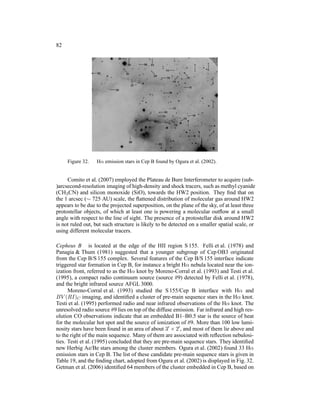 82




     Figure 32.   Hα emission stars in Cep B found by Ogura et al. (2002).


     Comito et al. (2007) employed the Plateau de Bure Interferometer to acquire (sub-
)arcsecond-resolution imaging of high-density and shock tracers, such as methyl cyanide
(CH3 CN) and silicon monoxide (SiO), towards the HW2 position. They ﬁnd that on
the 1 arcsec (∼ 725 AU) scale, the ﬂattened distribution of molecular gas around HW2
appears to be due to the projected superposition, on the plane of the sky, of at least three
protostellar objects, of which at least one is powering a molecular outﬂow at a small
angle with respect to the line of sight. The presence of a protostellar disk around HW2
is not ruled out, but such structure is likely to be detected on a smaller spatial scale, or
using different molecular tracers.

Cepheus B is located at the edge of the HII region S 155. Felli et al. (1978) and
Panagia & Thum (1981) suggested that a younger subgroup of Cep OB3 originated
from the Cep B/S 155 complex. Several features of the Cep B/S 155 interface indicate
triggered star formation in Cep B, for instance a bright Hα nebula located near the ion-
ization front, referred to as the Hα knot by Moreno-Corral et al. (1993) and Testi et al.
(1995), a compact radio continuum source (source #9) detected by Felli et al. (1978),
and the bright infrared source AFGL 3000.
      Moreno-Corral et al. (1993) studied the S 155/Cep B interface with Hα and
BV (RI)C imaging, and identiﬁed a cluster of pre-main sequence stars in the Hα knot.
Testi et al. (1995) performed radio and near infrared observations of the Hα knot. The
unresolved radio source #9 lies on top of the diffuse emission. Far infrared and high res-
olution CO observations indicate that an embedded B1–B0.5 star is the source of heat
for the molecular hot spot and the source of ionization of #9. More than 100 low lumi-
nosity stars have been found in an area of about 3′ × 2′ , and most of them lie above and
to the right of the main sequence. Many of them are associated with reﬂection nebulosi-
ties. Testi et al. (1995) concluded that they are pre-main sequence stars. They identiﬁed
new Herbig Ae/Be stars among the cluster members. Ogura et al. (2002) found 33 Hα
emission stars in Cep B. The list of these candidate pre-main sequence stars is given in
Table 19, and the ﬁnding chart, adopted from Ogura et al. (2002) is displayed in Fig. 32.
Getman et al. (2006) identiﬁed 64 members of the cluster embedded in Cep B, based on
 