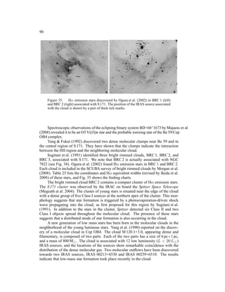 90




     Figure 35. Hα emission stars discovered by Ogura et al. (2002) in BRC 1 (left)
     and BRC 2 (right) associated with S 171. The position of the IRAS source associated
     with the cloud is shown by a pair of thick tick marks.




      Spectroscopic observations of the eclipsing binary system BD+66◦ 1673 by Majaess et al.
(2008) revealed it to be an O5 V((f))n star and the probable ionizing star of the Be 59/Cep
OB4 complex.
      Yang & Fukui (1992) discovered two dense molecular clumps near Be 59 and in
the central region of S 171. They have shown that the clumps indicate the interaction
between the HII region and the neighboring molecular cloud.
      Sugitani et al. (1991) identiﬁed three bright rimmed clouds, BRC 1, BRC 2, and
BRC 3, associated with S 171. We note that BRC 2 is actually associated with NGC
7822 (see Fig. 34). Ogura et al. (2002) found Hα emission stars in BRC 1 and BRC 2.
Each cloud is included in the SCUBA survey of bright rimmed clouds by Morgan et al.
(2008). Table 25 lists the coordinates and Hα equivalent widths (revised by Ikeda et al.
2008) of these stars, and Fig. 35 shows the ﬁnding charts.
      The bright rimmed cloud BRC 2 contains a compact cluster of Hα emission stars.
The S 171 cluster was observed by the IRAC on board the Spitzer Space Telescope
(Megeath et al. 2004). The cluster of young stars is situated near the edge of the cloud
with a dense group of ﬁve Class I sources at the northern apex of the cluster. This mor-
phology suggests that star formation is triggered by a photoevaporation-driven shock
wave propagating into the cloud, as ﬁrst proposed for this region by Sugitani et al.
(1991). In addition to the stars in the cluster, Spitzer detected six Class II and two
Class I objects spread throughout the molecular cloud. The presence of these stars
suggests that a distributed mode of star formation is also occurring in the cloud.
      A new generation of low mass stars has been born in the molecular clouds in the
neighborhood of the young luminous stars. Yang et al. (1990) reported on the discov-
ery of a molecular cloud in Cep OB4. The cloud M 120.1+3.0, appearing dense and
ﬁlamentary, is composed of two parts. Each of the two parts has a size of 6 pc×1 pc,
and a mass of 800 M⊙ . The cloud is associated with 12 low luminosity (L < 20 L⊙ )
IRAS sources, and the locations of the sources show remarkable coincidence with the
distribution of the dense molecular gas. Two molecular outﬂows have been discovered
towards two IRAS sources, IRAS 00213+6530 and IRAS 00259+6510. The results
indicate that low-mass star formation took place recently in the cloud.
 