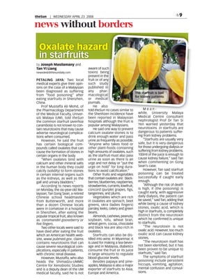 theSun    | WEDNESDAY APRIL 23 2008                                                                      9

news without borders

  Oxalate hazard
  in starfruits
by Joseph Masilamany and
Tan Yi Liang                          aware of such
newsdesk@thesundaily.com              toxins being
                                      present in the
PETALING JAYA: Two local              fruit or of any
medical experts give their opin-      such study
ions on the case of a Malaysian       published in
been diagnosed as suffering           any      phar-
                                                                         The starfruit is bad
from “food poisoning” after           macological
                                                                         for kidney patients
eating starfruits in Shenzhen,        or medical
China.                                journals.
    Prof Mustaffa Ali Mohd, of             He also
the Pharmacology Department           told theSun no c