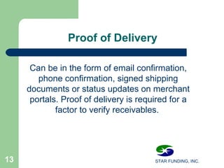 STAR FUNDING, INC.13
Proof of Delivery
Can be in the form of email confirmation,
phone confirmation, signed shipping
documents or status updates on merchant
portals. Proof of delivery is required for a
factor to verify receivables.
 
