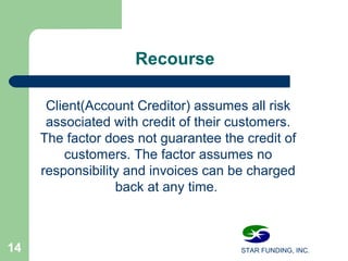 STAR FUNDING, INC.14
Recourse
Client(Account Creditor) assumes all risk
associated with credit of their customers.
The factor does not guarantee the credit of
customers. The factor assumes no
responsibility and invoices can be charged
back at any time.
 