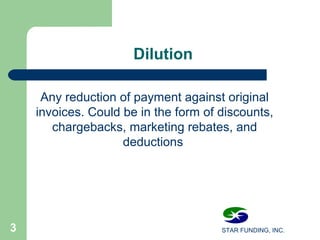 STAR FUNDING, INC.3
Dilution
Any reduction of payment against original
invoices. Could be in the form of discounts,
chargebacks, marketing rebates, and
deductions
 