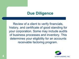 STAR FUNDING, INC.4
DueDiligence
Review of a client to verify financials,
history, and certificate of good standing for
your corporation. Some may include audits
of business processes and inventory. This
determines your eligibility for an accounts
receivable factoring program.
 