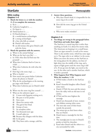 PENGUIN	READERS
Activity	worksheets	                   LEVEL 3                             Teacher	Support	Programme


StarGate	                                                                               Photocopiable
While	reading                                    3	 Answer	these	questions.
Chapters	1– 4                                    	 a	 Why does Daniel think it is impossible for the
1	 Match	the	letters	(a–e)	with	the	numbers		         stone ring to be so old?
   (1–5)	to	complete	the	sentences.                   ………………………………………………
	 a	 Ra is …..                                   	 b How did the stone ring get to the United
	 b Catherine Langford is …..                         States?
	 c Dr Ajami is …..                                   ………………………………………………
	 d Daniel Jackson is …..                        	 c Who never makes mistakes?
	 e	 Dr Rauchenburg is …..                            ………………………………………………
	 	 1) a world-famous archaeologist.             Chapters	5–8
	 	 2) a young archaeologist.                    4	 Ten	things	are	wrong	in	the	paragraph	below.	
	 	 3) a boy who kills an animal.                   Find	them	and	make	them	right.
	 	 4) Daniel’s old teacher.                        The StarGate is a metal ring that is softer than
	 	 5) an old woman who gives Daniel a job          anything on Earth. It is about five metres wide.
          with the Army.                            The Americans are keeping it in a small house.
2	 Match	the	questions	with	the	answers.            There are signs around it, as well as five stones.
	 a Where is the animal hiding? …..                 There is also another stone, which has some signs
	 b What are the boy’s eyes like? …..               on it. The signs refer to an ‘address’ in the ocean.
	 c In 1928, what does Ed find near the             When you move the stones on the StarGate to
      pyramid? …..                                  the wrong places for the address, ten lines of
	 d What does Catherine find in Cairo in            light shine into the middle of the ring, and a
      1928? …..                                     square of light grows until the stone ring is full
	 e What does Catherine do with what she            of it. If you go into the light, you travel to the
      finds? …..                                    sun. At the other end is another StarGate, which
	 f How big is the stone ring? …..                  is inside a pyramid.
	 g	 Who is Anubis? …..                          5	 What	happens	first?	What	happens	next?	
	 h How much time passes before Catherine           Write	the	numbers,	1−10.
      shows the photos to Daniel? …..            	 a	 O’Neil makes a bomb in the StarGate
	 i Why do the archaeologists at the meeting            room.                                          c
      get angry with Daniel? …..                 	 b Kasuf ’s beautiful daughter offers Daniel
	 j	 What does Catherine put on Daniel’s desk?          some water.                                    c
      …..                                        	 c Daniel, O’Neil, his men and the miners
	 k When was the stone ring first created? …..          leave the valley with an old man in red
	 l What are the unknown signs? …..                     clothes.                                       c
	 	 1) A stone with Egyptian writing on it.      	 d	 O’Neil and his men frighten the
	 	 2) She puts it in her pocket.                       mastadge.                                      c
	 	 3) Sixty years.                              	 e Daniel sees thousands of men, women
	 	 4) About five metres wide.                          and children mining white stone.               c
	 	 5) The god of the Dead.                      	 f The men take some of their boxes
	 	 6) Groups of stars.                                 outside the pyramid.                           c
	 	 7) An aeroplane ticket.                      	 g The miners go on their knees when
	 	 8) Ten thousand years ago.                          they see Daniel.                               c
	 	 9) A small udjat eye.                        	 h Daniel meets a mastadge for the first
	 	 10) Because they disagree with his ideas.           time.                                          c
	 	 11)	 In the grass.                           	 i	 The mastadge puts its nose in Daniel’s
	 	 12)	 They burn with a strange, cold fire.           pocket to look for chocolate.                  c
                                                 	 j Kasuf takes Daniel and the others to a
                                                        city surrounded by walls.                      c
    c Pearson Education Limited 2008                                 StarGate - Activity worksheets    of 2
 