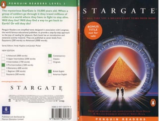 The mysterious StarGate is 10,000 years old. When a
group of soldiers go through it they travel millions of
miles to a world where they have to fight to stay alive.
Will they live? Will they find a way to get back to
Earth? Or will they die?

Penguin Readers are simplified texts designed in association with Lo ngman,
the wo rld famous educational pub lisher. to prov ide a step-by-step approach
to the joys of reading for pleasure. Each boo k has an introd uctio n and
extensive act ivity mat erial. They are published at seve n levels from
Easyst arts (200 words) to Advanced (300 0 wo rds).

Ser ies Edito rs: Andy Hopki ns and Jo ce lyn Potte r

N EW EDITON

      6 Advanced (3000 words)
      5 Upper Intermediate (2300 words)
      4 Inte rmediate ( 1700 wo rds)
      3 Pre-lnrermediate (1200 words)
                                                                                                 •
                                                                                                 tJ
                                                                                                             Contemporary
                                                                                                             C lass ics
                                                                                                             O rigina ls


      2 Elementar y (600 words)
      I Beginne r (300 words)                                                                                Br itish English
      Easysta rts (200 words)                                                                                American English



www.penguinreaders.com



            s             TA R G AT E
                                                                                                                               "
         ~loo) K~,j,R .."",,,, If ffiDIO (JL')J ' I~jva~us F1L!"l<ToJ<N ~ n> CAR0I.CO Plffi'RE.S I~ lmllll ROI."'~ D (11.11£001
         mTRL~Sfl.   NIE.IPADER JAYEDAVlDSO,~ ·S R                                          .:HI.EISEll-~ IJ.QIJ.; CO;.<TRl'CTlos m
                                                T. GAn' 'r1I1C In.1Jf{)R5 -':lH R."lJ1lJ .....
                                                                                1DA
           '"l'.:~arT'rnT ~'!#rn~TRIn nTOf'OllOS ,c::)OSEf'H PORRO '"l ~l:CH.ill J_ DL11lJh..,ltREKB:EOlJ~ - =lUGERGRIm
        ~       ..-J:': I:.w. nLrn. L':';Il£.'i[),tJa ~'l ""':' VITE
                 -                                                    M!ERJat = ~I!tR.lO K.>"m "'1'DlA W US.ROL,,->,J J M ERllll
                                                                                                       'i               H M
        ~               ~ - 0 -' .....' jOEl B!lClHElS OlI'EREBHtLE oo..'iOOU~ "'lR L"-iDf.IM C ~ r:::ll LE srupJ9.
                                                       .                                          O '      fRl H
                                                     ......_ <il-..""......... J _   ......""



                                                                                                          ISBN 0 -997-B0579-X




•
Pub lished and distributed by
Pearson Edu cat io n Limite d
                                                                                                           1111111
                                                                                                    9 780997 805796
 