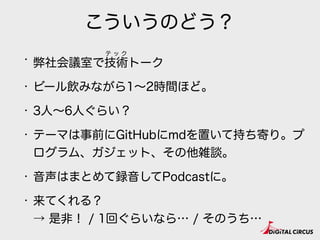 こういうのどう？
・ 弊社会議室で技術トーク
・ ビール飲みながら1∼2時間ほど。
・ 3人∼6人ぐらい？
・ テーマは事前にGitHubにmdを置いて持ち寄り。プ
ログラム、ガジェット、その他雑談。
・ 音声はまとめて録音してPodcastに。
・ 来てくれる？ 
→ 是非！ / 1回ぐらいなら… / そのうち…
テ ッ ク
 