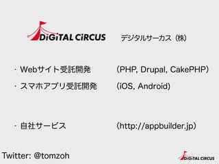 デジタルサーカス（株）
・ Webサイト受託開発
・ スマホアプリ受託開発 
 
・ 自社サービス
（PHP, Drupal, CakePHP）
（iOS, Android) 
 
（http://appbuilder.jp）
Twitter: @tomzoh
 