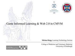 Game Informed Learning & Web 2.0 in CMVM Michael Begg,  Learning Technology Section College of Medicine and Veterinary Medicine University of Edinburgh 