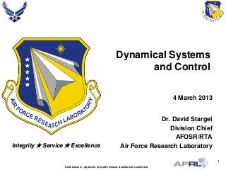 1
Integrity  Service  Excellence
Dynamical Systems
and Control
4 March 2013
Dr. David Stargel
Division Chief
AFOSR/RTA
Air Force Research Laboratory
Distribution A: Approved for public release; distribution is unlimited
 