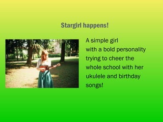 Stargirl happens!

        A simple girl
        with a bold personality
        trying to cheer the
        whole school with her
        ukulele and birthday
        songs!
 
