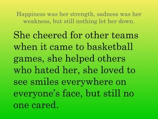 Happiness was her strength, sadness was her
  weakness, but still nothing let her down.

She cheered for other teams
when it came to basketball
games, she helped others
who hated her, she loved to
see smiles everywhere on
everyone’s face, but still no
one cared.
 