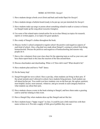 MORE ACTIVITIES Stargirl

 1. Have students design a book cover (front and back and inside flaps) for Stargirl.

 2. Have students design a bulletin board (ready to be put up; not just sketched) for Stargirl.

 3. Have students make up songs or poems about something related to math or science or history
    (as Stargirl made up the song about isosceles triangles).

 4. Use some of the related topics (noted earlier for an in-class library) as topics for research,
    reports or written papers, or as topics for guest speakers.

 5. Do a study of Stargirl’s clothes throughout the book.

 6. Discuss Archie’s school compared to regular school–the positive and negatives aspects of
    each kind of school. Also, a big deal was made about Stargirl’s coming to school from being
    homeschooled. Discuss the positives and negatives of homeschooling and reasons why
    people do it.

 7. Have a few volunteers from your class cheer for the opposing team as well as your own, and
    have them report back to the class the reaction of the fans around them.

 8. Discuss cheerleaders and cheerleading. What is it? How did it start? What should it be?

 9. Have students plan and host a “ball” dance.

10. Do the bunny hop!

11. Stargirl brought her rat to school. Have a pet day, when students can bring in their pets. If
    the actual animals aren’t allowed in school, have students bring pictures. Each student can
    tell about his/her pet. You could even have students vote on the best pet, the ugliest, prettiest,
    most helpful, laziest, most unusual,–whatever, and give awards in each category based on
    what students say about their pets.

12. Have students choose events in the book relating to Stargirl, and have them make a greeting
    card to send her relating to that event.

13. Have a Stargirl Day when students dress up like Stargirl and act like her.

14. Have students keep a “happy wagon” in class. It could be just a little match box with their
    name written on it. Provide a supply of little gravel pebbles they can use.




                                                  134
 