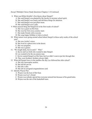 Stargirl Multiple Choice Study Questions Chapters 1-4 Continued

 8. What was Hillari Kimble’s first theory about Stargirl?
      A. She said Stargirl was planted by the faculty to increase school spirit.
      B. She said Stargirl was lonely and did these things for attention.
      C. She said Stargirl was just plain mean.
      D. She said Stargirl was a joke.
9. What unusual thing did Stargirl do in the first weeks of school?
      A. She was a guest on Hot Seat.
      B. She won her first cross country meet.
      C. She made friends with everyone.
      D. She sang happy birthday to kids at school.
10. What rumors were going around school about Stargirl in those early weeks of the school
    year?
      A. She was Archie’s niece.
      B. She lived in a ghost town in the desert.
      C. She was pregnant.
      D. She was a genius.
11. “We fought daily, Kevin and I.” Why?
      A. Kevin and Leo both who wanted to date Stargirl.
      B. Leo wanted to be the on-camera man.
      C. Kevin wanted Stargirl on Hot Seat, but Leo didn’t want to put her through that.
      D. They were brothers; brothers always fight.
12. What did Stargirl leave in the mailbox the day Leo followed her after school?
      A. She left a porcupine necktie.
      B. She left her pet rat.
      C. She left a cake.
      D. She left an unsigned congratulations card.
13. Identify Wayne Parr.
      A. Wayne was the host of Hot Seat.
      B. Wayne was Leo’s friend.
      C. Wayne was nobody special but everyone noticed him because of his good looks.
      D. Wayne was the star of the basketball team.




                                              26
 