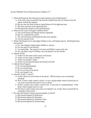 Stargirl Multiple Choice Study Questions Chapters 5-9


 1. What did Stargirl do that attracted so much attention at the football game?
      A. At the start of the second half she took the football from the tee, kicked it into the
         stands, and left the stadium.
      B. She ran onto the field to help an injured player for the opposing team.
      C. She threw tomatoes at the opposing team.
      D. She played her ukelele in the marching band.
 2. What was the result of Stargirl’s halftime show?
      A. The crowd booed, and Stargirl became unpopular.
      B. She was expelled from school.
      C. The crowd cheered, and Stargirl became more popular.
      D. Leo lost interest in her.
 3. Hillari told Stargirl not to sing happy birthday to her, and Stargirl agreed. Did Stargirl keep
    her promise?
      A. Yes, she stopped singing happy birthday to anyone.
      B. No, she sang it to her anyway.
      C. Yes technically. She sang it to Leo but used Hillari’s name at the end.
      D. Yes, she didn’t sing it to Hillary; she only played it on her ukelele.
 4. Identify Archie.
      A. Archie was the name of the cactus in the desert.
      B. Archie was the name of Stargirl’s rat.
      C. Archie was Stargirl’s father.
      D. Archie was the paleontologist and friend to the kids.
 5. Identify Senor Saguaro.
      A. He was the paleontologist.
      B. He was the principal.
      C. He was a cactus in the desert.
      D. He was Stargirl’s rat.
 6. Describe Archie’s “school.”
      A. Archie school was at his home in the desert. Official classes were on Saturday
         mornings.
      B. Well, it wasn’t really Archie’s school. It was a regular public school, but because he
         was such a tyrant the kids said it was his school.
      C. Archie’s school wasn’t really a school at all. It was only an “enchanted place” in the
         desert where Stargirl and Leo went.
      D. The kids at school made such a fuss over Stargirl’s rat, Archie, that it seemed like he
         owned the whole school.
 7. By when did Stargirl Caraway become popular at school?
      A. She became popular by Halloween.
      B. She became popular by December.
      C. She became popular by Valentine’s Day.
      D. She became popular by Homecoming.

                                                27
 