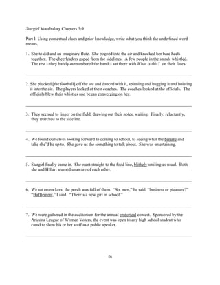 Stargirl Vocabulary Chapters 5-9

Part I: Using contextual clues and prior knowledge, write what you think the underlined word
means.

1. She to did and an imaginary flute. She pogoed into the air and knocked her bare heels
   together. The cheerleaders gaped from the sidelines. A few people in the stands whistled.
   The rest – they barely outnumbered the band – sat there with What is this? on their faces.

_____________________________________________________________________________

2. She plucked [the football] off the tee and danced with it, spinning and hugging it and hoisting
   it into the air. The players looked at their coaches. The coaches looked at the officials. The
   officials blew their whistles and began converging on her.

_____________________________________________________________________________

3. They seemed to linger on the field, drawing out their notes, waiting. Finally, reluctantly,
   they marched to the sideline.

_____________________________________________________________________________

4. We found ourselves looking forward to coming to school, to seeing what the bizarre and
   take she’d be up to. She gave us the something to talk about. She was entertaining.

_____________________________________________________________________________

5. Stargirl finally came in. She went straight to the food line, blithely smiling as usual. Both
   she and Hillari seemed unaware of each other.

_____________________________________________________________________________

6. We sat on rockers; the porch was full of them. “So, men,” he said, “business or pleasure?”
   “Bafflement,” I said. “There’s a new girl in school.”

_____________________________________________________________________________

7. We were gathered in the auditorium for the annual oratorical contest. Sponsored by the
   Arizona League of Women Voters, the event was open to any high school student who
   cared to show his or her stuff as a public speaker.

_____________________________________________________________________________




                                                46
 