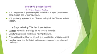 Effective presentations
(by Antony Jay and Ros Jay)
 It is the process of presenting the content of a topic to audience
consisting of one or more persons.
 It is generally a power point file containing all the files for a given
speech.
4 Steps to Giving Effective Presentations
 Strategy: Formulate a strategy for the specific audience.
 Structure: Develop a flexible and flowing structure.
 Presentation style: How you present is as important as what you present.
 Handling questions: Confident and informed responses to questions and
challenges.
 