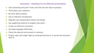 Conclusion : checklists for an effective presentation
 Start preparing early don’t want until the last few days to prepare.
 Think about your audience.
 Be clear about purpose.
 Use an effective introduction.
 Organize your presentation clearly and simply.
 Use supporting material to support your point.
 Create an effective conclusion.
 Use body language effectively.
 Check the physical environment in advance.
 Finally, cope with stage fright by remembering that it is normal and everyone
feels it.
 