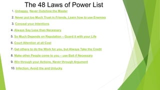 The 48 Laws of Power List
1. Unhappy Never Outshine the Master
2. Never put too Much Trust in Friends, Learn how to use Enemies
3. Conceal your Intentions
4. Always Say Less than Necessary
5. So Much Depends on Reputation – Guard it with your Life
6. Court Attention at all Cost
7. Get others to do the Work for you, but Always Take the Credit
8. Make other People come to you – use Bait if Necessary
9. Win through your Actions, Never through Argument
10. Infection: Avoid the and Unlucky
 