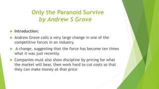 Only the Paranoid Survive
by Andrew S Grove
 Introduction:
 Andrew Grove calls a very large change in one of the
competitive forces in an industry.
 A change, suggesting that the force has become ten times
what it was just recently.
 Companies must also show discipline by pricing for what
the market will bear, then work hard to cut costs so that
they can make money at that price
 