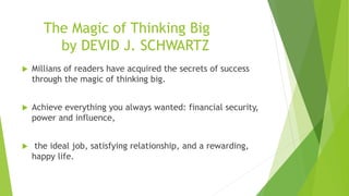 The Magic of Thinking Big
by DEVID J. SCHWARTZ
 Millians of readers have acquired the secrets of success
through the magic of thinking big.
 Achieve everything you always wanted: financial security,
power and influence,
 the ideal job, satisfying relationship, and a rewarding,
happy life.
 