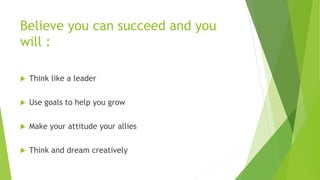 Believe you can succeed and you
will :
 Think like a leader
 Use goals to help you grow
 Make your attitude your allies
 Think and dream creatively
 