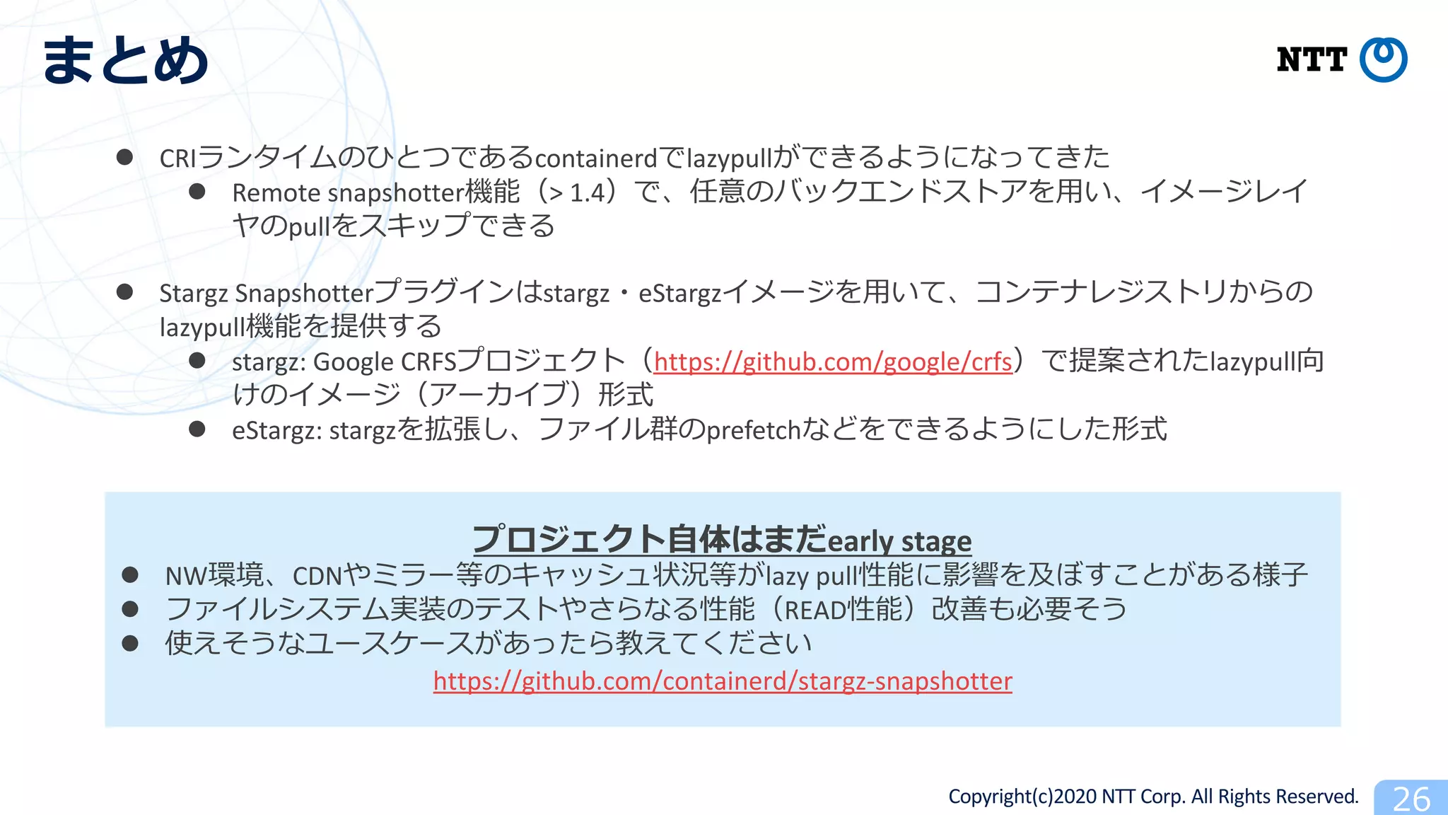 Copyright(c)2020 NTT Corp. All Rights Reserved
early stage
l NW CDN lazy pull
l READ 2
l 2
https://github.com/containerd/stargz-snapshotter
l CRI 6 containerd lazypull
l Remote snapshotter > 1.4
pull
l Stargz Snapshotter stargz eStargz
lazypull
l stargz: Google CRFS https://github.com/google/crfs lazypull
l eStargz: stargz prefetch
 