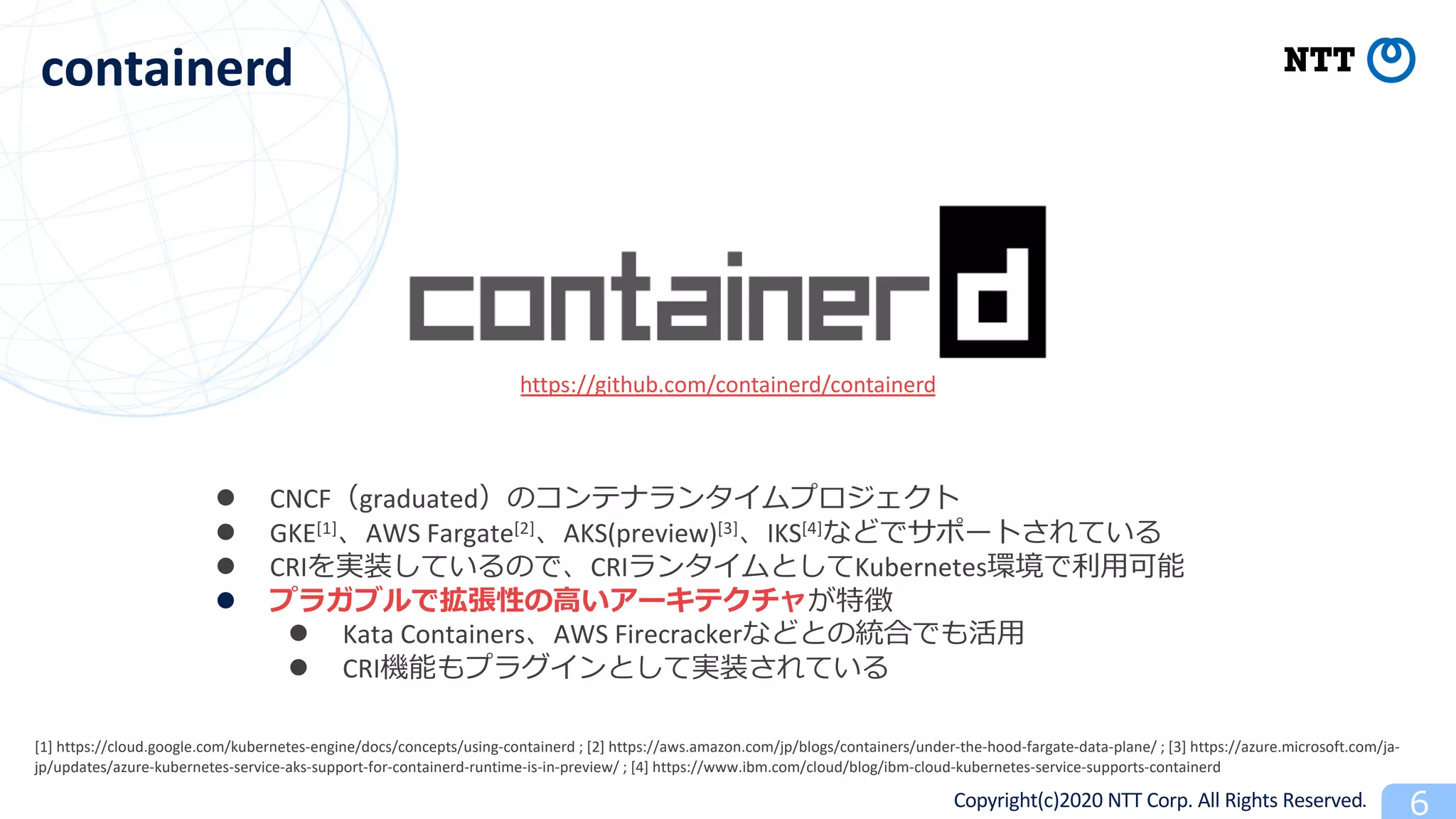 Copyright(c)2020 NTT Corp. All Rights Reserved
containerd
l CNCF graduated
l GKE[1] AWS Fargate[2] AKS(preview)[3] IKS[4] 6
l CRI CRI Kubernetes
l
l Kata Containers AWS Firecracker
l CRI
https://github.com/containerd/containerd
[1] https://cloud.google.com/kubernetes-engine/docs/concepts/using-containerd ; [2] https://aws.amazon.com/jp/blogs/containers/under-the-hood-fargate-data-plane/ ; [3] https://azure.microsoft.com/ja-
jp/updates/azure-kubernetes-service-aks-support-for-containerd-runtime-is-in-preview/ ; [4] https://www.ibm.com/cloud/blog/ibm-cloud-kubernetes-service-supports-containerd
 