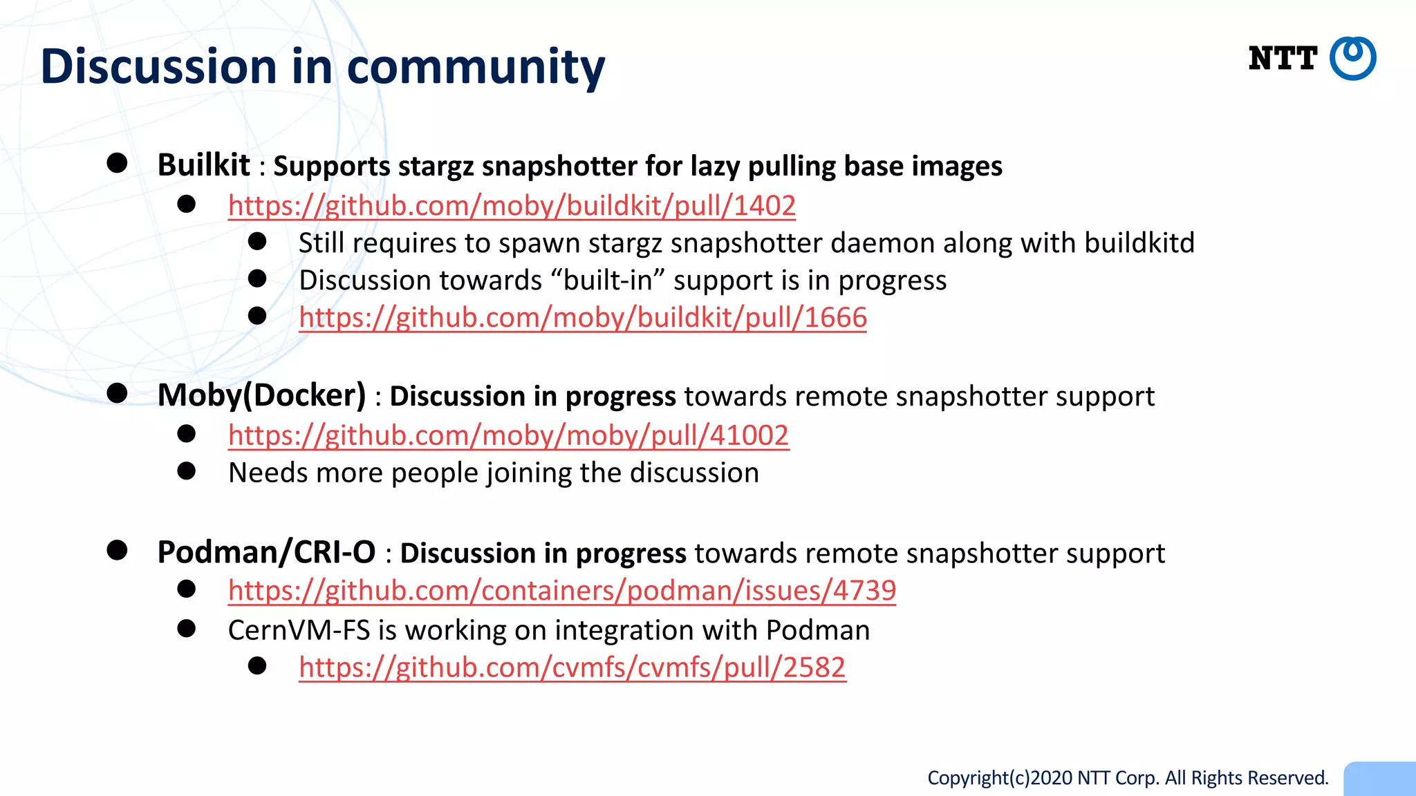 Copyright(c)2020 NTT Corp. All Rights Reserved
Discussion in community
l Builkit : Supports stargz snapshotter for lazy pulling base images
l https://github.com/moby/buildkit/pull/1402
l Still requires to spawn stargz snapshotter daemon along with buildkitd
l Discussion towards “built-in” support is in progress
l https://github.com/moby/buildkit/pull/1666
l Moby(Docker) : Discussion in progress towards remote snapshotter support
l https://github.com/moby/moby/pull/41002
l Needs more people joining the discussion
l Podman/CRI-O : Discussion in progress towards remote snapshotter support
l https://github.com/containers/podman/issues/4739
l CernVM-FS is working on integration with Podman
l https://github.com/cvmfs/cvmfs/pull/2582
 