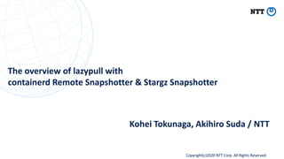 Copyright(c)2020 NTT Corp. All Rights Reserved
The overview of lazypull with
containerd Remote Snapshotter & Stargz Snapshotter
Kohei Tokunaga, Akihiro Suda / NTT
 