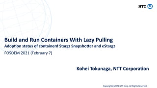 Copyright(c)2021 NTT Corp. All Rights Reserved
Build and Run Containers With Lazy Pulling
Adop9on status of containerd Stargz Snapsho=er and eStargz
Kohei Tokunaga, NTT Corpora9on
FOSDEM 2021 (February 7)
 
