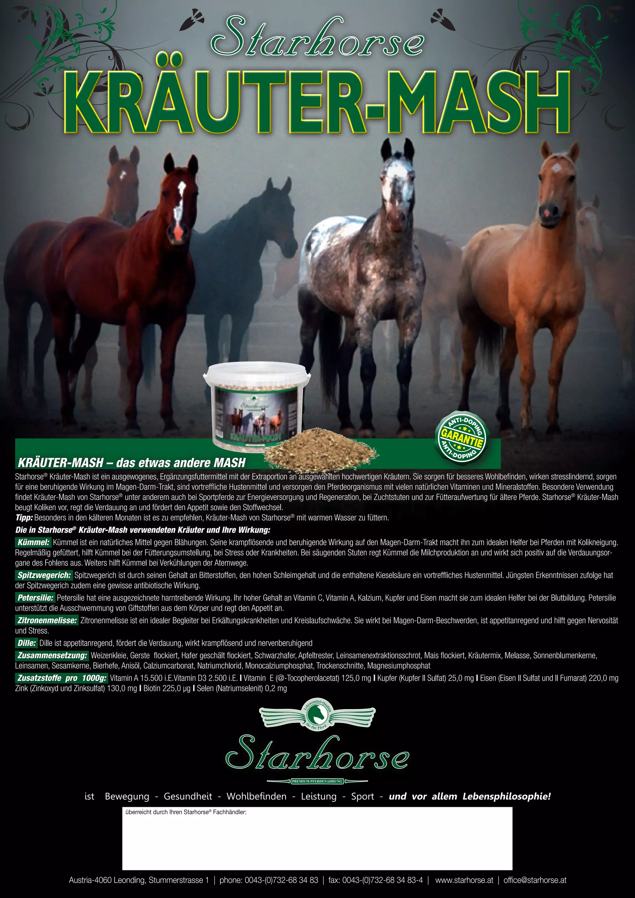 KRÄUTER-MASH


KRÄUTER-MASH – das etwas andere MASH
Starhorse® Kräuter-Mash ist ein ausgewogenes, Ergänzungsfuttermittel mit der Extraportion an ausgewählten hochwertigen Kräutern. Sie sorgen für besseres Wohlbefinden, wirken stresslindernd, sorgen
für eine beruhigende Wirkung im Magen-Darm-Trakt, sind vortreffliche Hustenmittel und versorgen den Pferdeorganismus mit vielen natürlichen Vitaminen und Mineralstoffen. Besondere Verwendung
findet Kräuter-Mash von Starhorse® unter anderem auch bei Sportpferde zur Energieversorgung und Regeneration, bei Zuchtstuten und zur Fütteraufwertung für ältere Pferde. Starhorse® Kräuter-Mash
beugt Koliken vor, regt die Verdauung an und fördert den Appetit sowie den Stoffwechsel.
Tipp: Besonders in den kälteren Monaten ist es zu empfehlen, Kräuter-Mash von Starhorse® mit warmen Wasser zu füttern.
Die in Starhorse® Kräuter-Mash verwendeten Kräuter und Ihre Wirkung:
 Kümmel: Kümmel ist ein natürliches Mittel gegen Blähungen. Seine krampflösende und beruhigende Wirkung auf den Magen-Darm-Trakt macht ihn zum idealen Helfer bei Pferden mit Kolikneigung.
Regelmäßig gefüttert, hilft Kümmel bei der Fütterungsumstellung, bei Stress oder Krankheiten. Bei säugenden Stuten regt Kümmel die Milchproduktion an und wirkt sich positiv auf die Verdauungsor-
gane des Fohlens aus. Weiters hilft Kümmel bei Verkühlungen der Atemwege.
 Spitzwegerich: Spitzwegerich ist durch seinen Gehalt an Bitterstoffen, den hohen Schleimgehalt und die enthaltene Kieselsäure ein vortreffliches Hustenmittel. Jüngsten Erkenntnissen zufolge hat
der Spitzwegerich zudem eine gewisse antibiotische Wirkung.
 Petersilie: Petersilie hat eine ausgezeichnete harntreibende Wirkung. Ihr hoher Gehalt an Vitamin C, Vitamin A, Kalzium, Kupfer und Eisen macht sie zum idealen Helfer bei der Blutbildung. Petersilie
unterstützt die Ausschwemmung von Giftstoffen aus dem Körper und regt den Appetit an.
 Zitronenmelisse: Zitronenmelisse ist ein idealer Begleiter bei Erkältungskrankheiten und Kreislaufschwäche. Sie wirkt bei Magen-Darm-Beschwerden, ist appetitanregend und hilft gegen Nervosität
und Stress.
 Dille: Dille ist appetitanregend, fördert die Verdauung, wirkt krampflösend und nervenberuhigend
 Zusammensetzung: Weizenkleie, Gerste flockiert, Hafer geschält flockiert, Schwarzhafer, Apfeltrester, Leinsamenextraktionsschrot, Mais flockiert, Kräutermix, Melasse, Sonnenblumenkerne,
Leinsamen, Sesamkerne, Bierhefe, Anisöl, Calziumcarbonat, Natriumchlorid, Monocalziumphosphat, Trockenschnitte, Magnesiumphosphat
 Zusatzstoffe pro 1000g: Vitamin A 15.500 i.E.Vitamin D3 2.500 i.E. | Vitamin E (@-Tocopherolacetat) 125,0 mg | Kupfer (Kupfer II Sulfat) 25,0 mg | Eisen (Eisen II Sulfat und II Fumarat) 220,0 mg
Zink (Zinkoxyd und Zinksulfat) 130,0 mg | Biotin 225,0 µg | Selen (Natriumselenit) 0,2 mg
                                                                                                           smittel-Qu
                                                                                                      en
                                                                                               Le b




                                                                                                                    ali
                                                                                                                        tä
                                                                                                                        t




                                                                                                fü
                                                                                                      rI
                                                                                                           hr P fer d




                      ist    Bewegung - Gesundheit - Wohlbefinden - Leistung - Sport - und vor allem lebensphilosophie!
                                    überreicht durch Ihren Starhorse® Fachhändler:




                 Austria-4060 Leonding, Stummerstrasse 1 | phone: 0043-(0)732-68 34 83 | fax: 0043-(0)732-68 34 83-4 | www.starhorse.at | office@starhorse.at
 