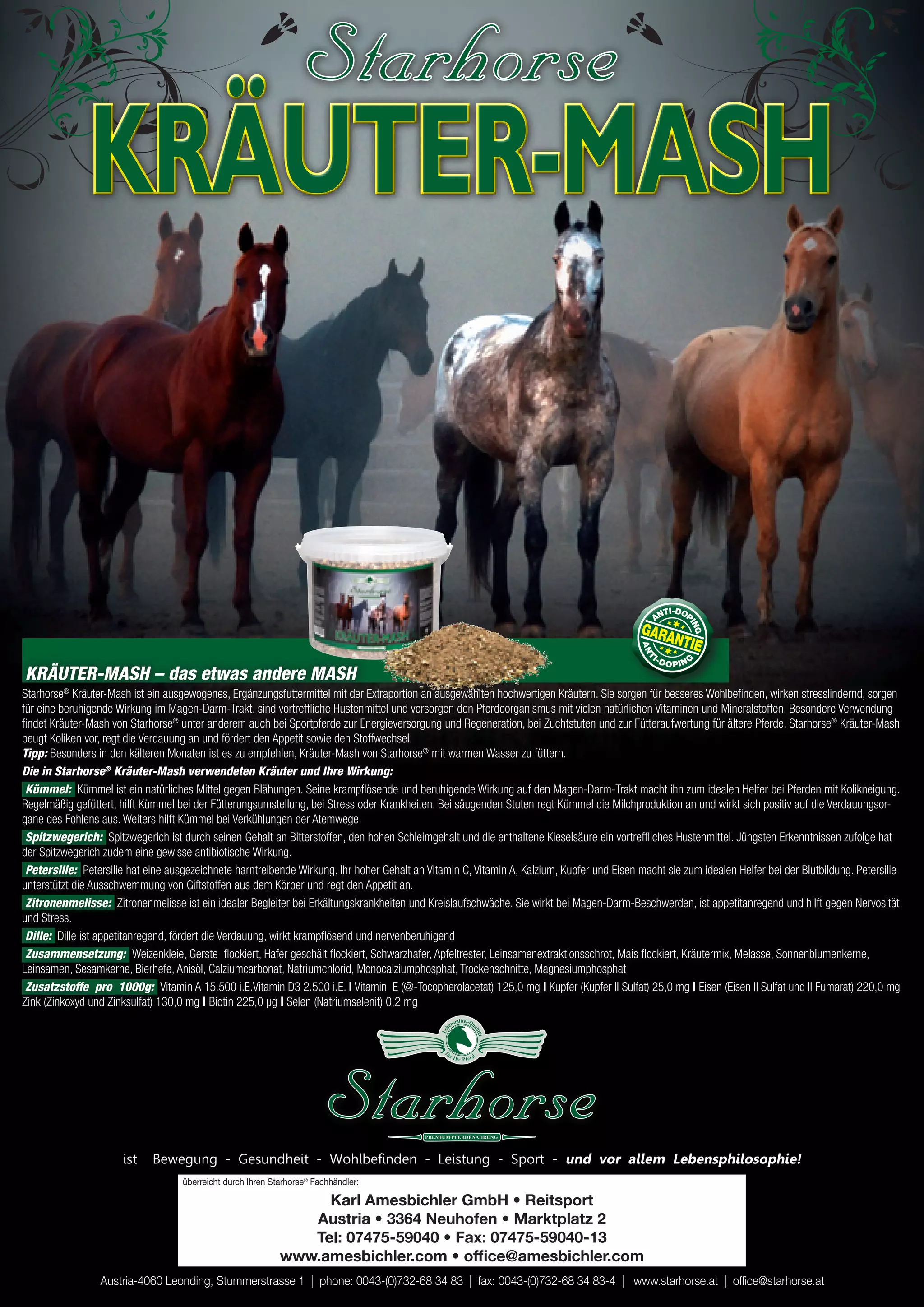 KRÄUTER-MASH


KRÄUTER-MASH – das etwas andere MASH
Starhorse® Kräuter-Mash ist ein ausgewogenes, Ergänzungsfuttermittel mit der Extraportion an ausgewählten hochwertigen Kräutern. Sie sorgen für besseres Wohlbefinden, wirken stresslindernd, sorgen
für eine beruhigende Wirkung im Magen-Darm-Trakt, sind vortreffliche Hustenmittel und versorgen den Pferdeorganismus mit vielen natürlichen Vitaminen und Mineralstoffen. Besondere Verwendung
findet Kräuter-Mash von Starhorse® unter anderem auch bei Sportpferde zur Energieversorgung und Regeneration, bei Zuchtstuten und zur Fütteraufwertung für ältere Pferde. Starhorse® Kräuter-Mash
beugt Koliken vor, regt die Verdauung an und fördert den Appetit sowie den Stoffwechsel.
Tipp: Besonders in den kälteren Monaten ist es zu empfehlen, Kräuter-Mash von Starhorse® mit warmen Wasser zu füttern.
Die in Starhorse® Kräuter-Mash verwendeten Kräuter und Ihre Wirkung:
 Kümmel: Kümmel ist ein natürliches Mittel gegen Blähungen. Seine krampflösende und beruhigende Wirkung auf den Magen-Darm-Trakt macht ihn zum idealen Helfer bei Pferden mit Kolikneigung.
Regelmäßig gefüttert, hilft Kümmel bei der Fütterungsumstellung, bei Stress oder Krankheiten. Bei säugenden Stuten regt Kümmel die Milchproduktion an und wirkt sich positiv auf die Verdauungsor-
gane des Fohlens aus. Weiters hilft Kümmel bei Verkühlungen der Atemwege.
 Spitzwegerich: Spitzwegerich ist durch seinen Gehalt an Bitterstoffen, den hohen Schleimgehalt und die enthaltene Kieselsäure ein vortreffliches Hustenmittel. Jüngsten Erkenntnissen zufolge hat
der Spitzwegerich zudem eine gewisse antibiotische Wirkung.
 Petersilie: Petersilie hat eine ausgezeichnete harntreibende Wirkung. Ihr hoher Gehalt an Vitamin C, Vitamin A, Kalzium, Kupfer und Eisen macht sie zum idealen Helfer bei der Blutbildung. Petersilie
unterstützt die Ausschwemmung von Giftstoffen aus dem Körper und regt den Appetit an.
 Zitronenmelisse: Zitronenmelisse ist ein idealer Begleiter bei Erkältungskrankheiten und Kreislaufschwäche. Sie wirkt bei Magen-Darm-Beschwerden, ist appetitanregend und hilft gegen Nervosität
und Stress.
 Dille: Dille ist appetitanregend, fördert die Verdauung, wirkt krampflösend und nervenberuhigend
 Zusammensetzung: Weizenkleie, Gerste flockiert, Hafer geschält flockiert, Schwarzhafer, Apfeltrester, Leinsamenextraktionsschrot, Mais flockiert, Kräutermix, Melasse, Sonnenblumenkerne,
Leinsamen, Sesamkerne, Bierhefe, Anisöl, Calziumcarbonat, Natriumchlorid, Monocalziumphosphat, Trockenschnitte, Magnesiumphosphat
 Zusatzstoffe pro 1000g: Vitamin A 15.500 i.E.Vitamin D3 2.500 i.E. | Vitamin E (@-Tocopherolacetat) 125,0 mg | Kupfer (Kupfer II Sulfat) 25,0 mg | Eisen (Eisen II Sulfat und II Fumarat) 220,0 mg
Zink (Zinkoxyd und Zinksulfat) 130,0 mg | Biotin 225,0 µg | Selen (Natriumselenit) 0,2 mg
                                                                                                           smittel-Qu
                                                                                                      en
                                                                                               Le b




                                                                                                                    ali
                                                                                                                        tä
                                                                                                                        t




                                                                                                fü
                                                                                                      rI
                                                                                                           hr P fer d




                      ist    Bewegung - Gesundheit - Wohlbefinden - Leistung - Sport - und vor allem lebensphilosophie!
                                    überreicht durch Ihren Starhorse® Fachhändler:

                                                                  Karl Amesbichler GmbH • Reitsport
                                                                Austria • 3364 Neuhofen • Marktplatz 2
                                                                Tel: 07475-59040 • Fax: 07475-59040-13
                                                             www.amesbichler.com • office@amesbichler.com
                 Austria-4060 Leonding, Stummerstrasse 1 | phone: 0043-(0)732-68 34 83 | fax: 0043-(0)732-68 34 83-4 | www.starhorse.at | office@starhorse.at
 