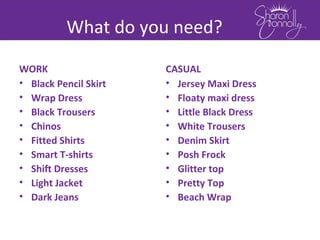 What do you need?
WORK
• Black Pencil Skirt
• Wrap Dress
• Black Trousers
• Chinos
• Fitted Shirts
• Smart T-shirts
• Shift Dresses
• Light Jacket
• Dark Jeans
CASUAL
• Jersey Maxi Dress
• Floaty maxi dress
• Little Black Dress
• White Trousers
• Denim Skirt
• Posh Frock
• Glitter top
• Pretty Top
• Beach Wrap
 