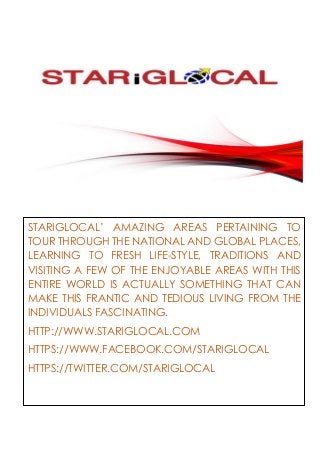 STARIGLOCAL’ AMAZING AREAS PERTAINING TO
TOUR THROUGH THE NATIONAL AND GLOBAL PLACES,
LEARNING TO FRESH LIFE-STYLE, TRADITIONS AND
VISITING A FEW OF THE ENJOYABLE AREAS WITH THIS
ENTIRE WORLD IS ACTUALLY SOMETHING THAT CAN
MAKE THIS FRANTIC AND TEDIOUS LIVING FROM THE
INDIVIDUALS FASCINATING.
HTTP://WWW.STARIGLOCAL.COM
HTTPS://WWW.FACEBOOK.COM/STARIGLOCAL
HTTPS://TWITTER.COM/STARIGLOCAL
 