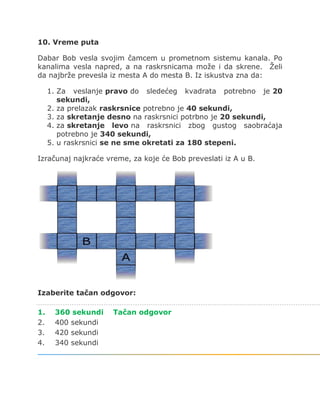 10. Vreme puta
Dabar Bob vesla svojim čamcem u prometnom sistemu kanala. Po
kanalima vesla napred, a na raskrsnicama može i da skrene. Želi
da najbrže prevesla iz mesta A do mesta B. Iz iskustva zna da:
1. Za veslanje pravo do sledećeg kvadrata potrebno je 20
sekundi,
2. za prelazak raskrsnice potrebno je 40 sekundi,
3. za skretanje desno na raskrsnici potrbno je 20 sekundi,
4. za skretanje levo na raskrsnici zbog gustog saobraćaja
potrebno je 340 sekundi,
5. u raskrsnici se ne sme okretati za 180 stepeni.
Izračunaj najkraće vreme, za koje će Bob preveslati iz A u B.
Izaberite tačan odgovor:
1. 360 sekundi Tačan odgovor
2. 400 sekundi
3. 420 sekundi
4. 340 sekundi
 