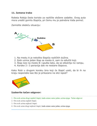 11. Izmena trake
Robota Robija često koriste za različite složene zadatke. Ovog puta
mora urediti gomilu štapića, pri čemu mu je potrebna Vaša pomoć.
Zamislite sledeću situaciju:
1. Na mestu A je nekoliko štapića različitih dužina.
2. Robi uzima jedan štap sa mesta A, sam će odlučiti koji.
3. Štap nosi na mesto B i spušta tako, da se otkotrlja niz rampu.
4. Korake 2 i 3 ponavlja dok ne nestane štapova.
Kako Robi u drugom koraku bira koji će štapić uzeti, da bi ih na
kraju rasporedio kao što je prikazano na slici ispod?
Izaberite tačan odgovor:
1. On uvek uzima drugi najduži štapić, kada ostane samo jedan, uzima njega Tačan odgovor
2. On uvek uzima najduži štapić.
3. On uvek uzima najkraći štapić.
4. On uvek uzme drugi najkraći štapić, kada ostane samo jedan, uzima njega
 