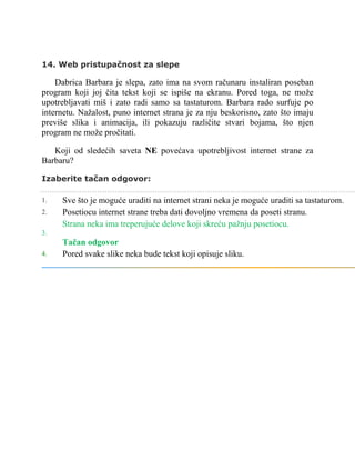 14. Web pristupačnost za slepe
Dabrica Barbara je slepa, zato ima na svom računaru instaliran poseban
program koji joj čita tekst koji se ispiše na ekranu. Pored toga, ne može
upotrebljavati miš i zato radi samo sa tastaturom. Barbara rado surfuje po
internetu. Nažalost, puno internet strana je za nju beskorisno, zato što imaju
previše slika i animacija, ili pokazuju različite stvari bojama, što njen
program ne može pročitati.
Koji od sledećih saveta NE povećava upotrebljivost internet strane za
Barbaru?
Izaberite tačan odgovor:
1. Sve što je moguće uraditi na internet strani neka je moguće uraditi sa tastaturom.
2. Posetiocu internet strane treba dati dovoljno vremena da poseti stranu.
3.
Strana neka ima treperujuće delove koji skreću pažnju posetiocu.
Tačan odgovor
4. Pored svake slike neka bude tekst koji opisuje sliku.
 
