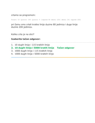 crtamo sa programom:
Ponavi 10 [ponovi 100 [ponovi 5 [napred 80 desno 120] desno 10] napred 200]
pri čemu smo crtali kratke linije duzine 80 jedinica i duge linije
duzine 200 jedinica.
Koliko crta je na slici?
Izaberite tačan odgovor:
1. 10 dugih linija i 115 kratkih linija
2. 10 dugih linija i 5000 kratih linija Tačan odgovor
3. 1000 dugih linija i 115 kratkih linija
4. 1000 dugih linija i 5000 kratkih linija
 