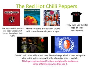 The Red Hot Chilli Peppers The red hot chilli peppers use a star shape which recurs throughout their work. Above are some more album covers which use the star shape as a logo. They even use the star logo on their merchandise. One of their music videos also uses the star image which is used as a game chip in the video game which the character needs to catch. This logo creates a brand for them and gives the audience a sense of familiarity when they see it. 